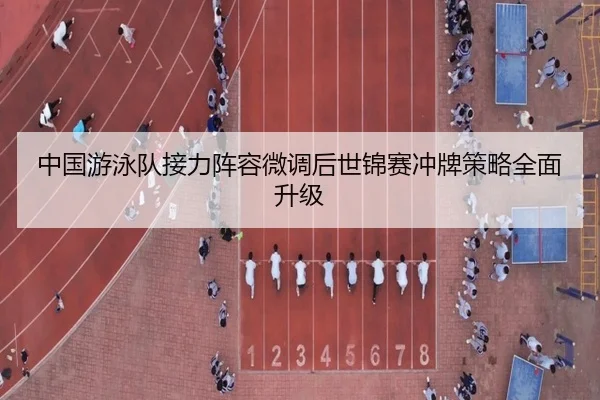 中国游泳队接力阵容微调后世锦赛冲牌策略全面升级
